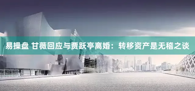 易操盘 甘薇回应与贾跃亭离婚：转移资产是无稽之谈