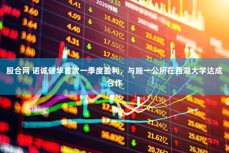 股合网 诺诚健华首次一季度盈利，与施一公所在西湖大学达成合作