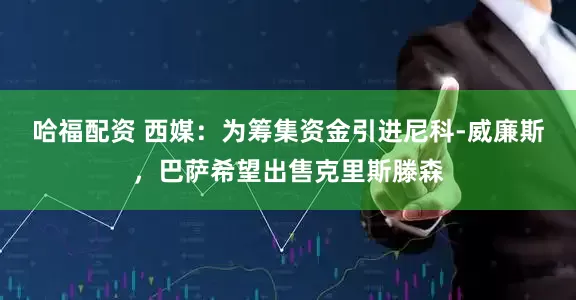哈福配资 西媒：为筹集资金引进尼科-威廉斯，巴萨希望出售克里斯滕森