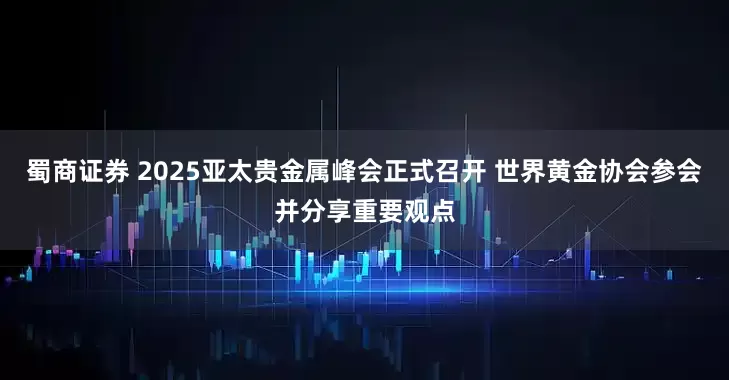 蜀商证券 2025亚太贵金属峰会正式召开 世界黄金协会参会并分享重要观点