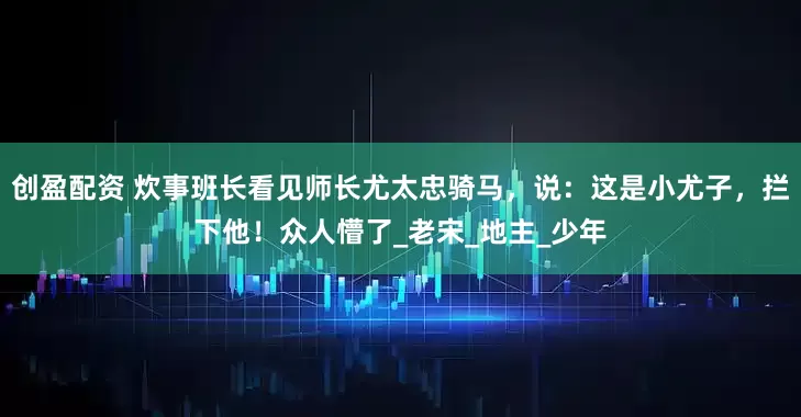 创盈配资 炊事班长看见师长尤太忠骑马，说：这是小尤子，拦下他！众人懵了_老宋_地主_少年