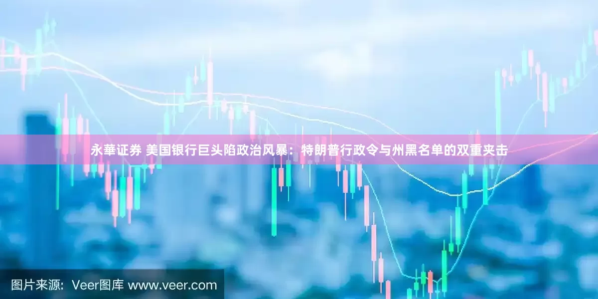 永華证券 美国银行巨头陷政治风暴：特朗普行政令与州黑名单的双重夹击