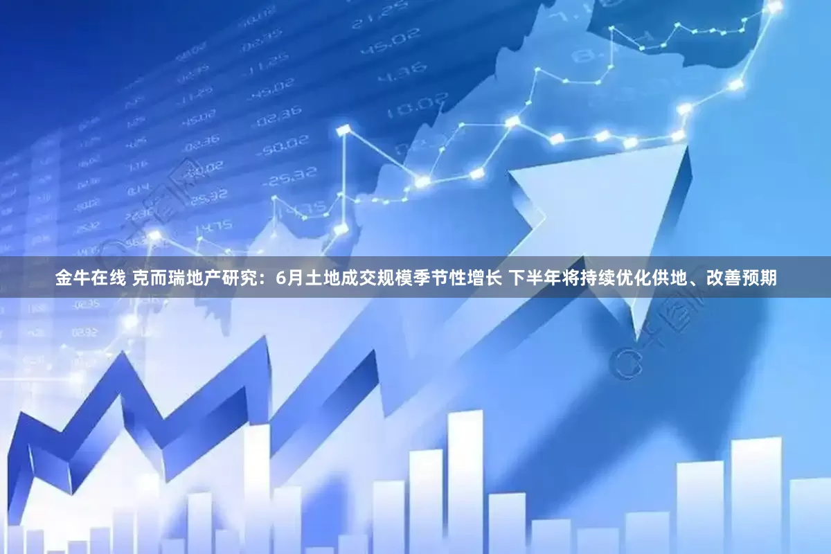 金牛在线 克而瑞地产研究：6月土地成交规模季节性增长 下半年将持续优化供地、改善预期