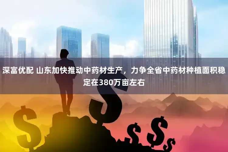 深富优配 山东加快推动中药材生产，力争全省中药材种植面积稳定在380万亩左右