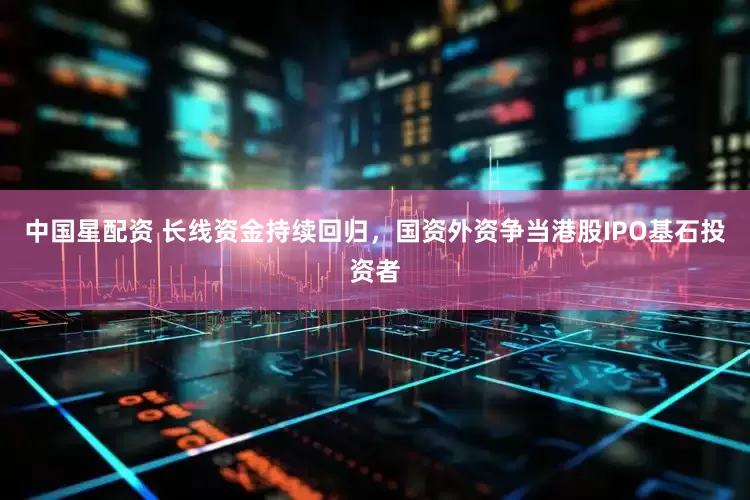 中国星配资 长线资金持续回归，国资外资争当港股IPO基石投资者