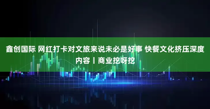 鑫创国际 网红打卡对文旅来说未必是好事 快餐文化挤压深度内容丨商业挖呀挖