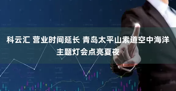 科云汇 营业时间延长 青岛太平山索道空中海洋主题灯会点亮夏夜