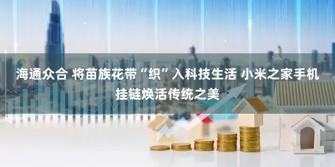 海通众合 将苗族花带“织”入科技生活 小米之家手机挂链焕活传统之美