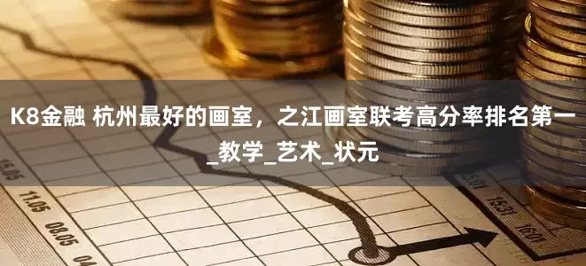 K8金融 杭州最好的画室，之江画室联考高分率排名第一_教学_艺术_状元