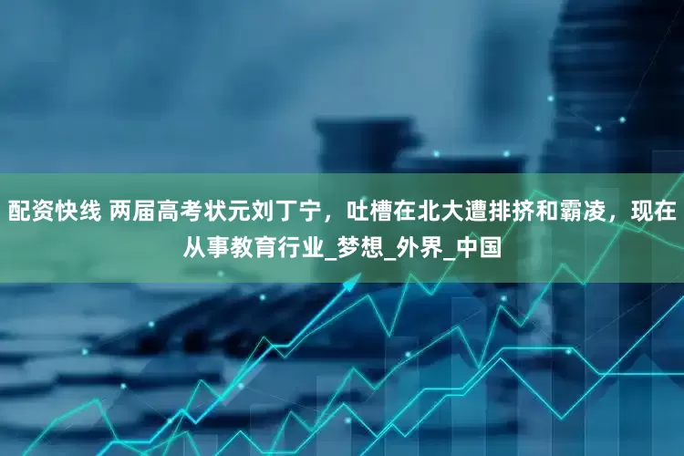 配资快线 两届高考状元刘丁宁，吐槽在北大遭排挤和霸凌，现在从事教育行业_梦想_外界_中国