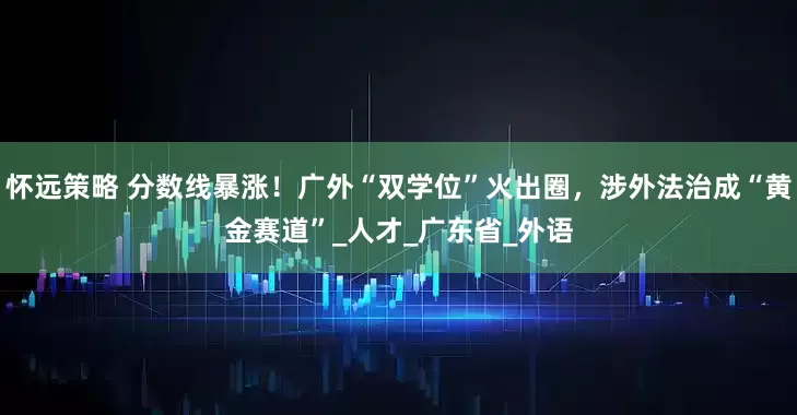 怀远策略 分数线暴涨！广外“双学位”火出圈，涉外法治成“黄金赛道”_人才_广东省_外语