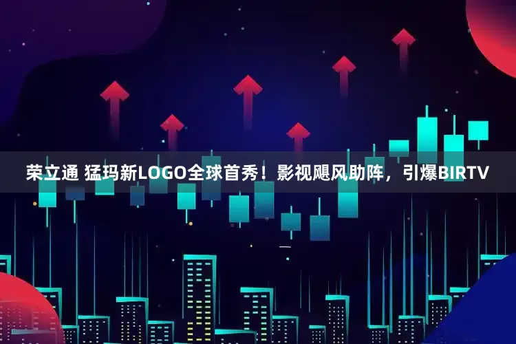 荣立通 猛玛新LOGO全球首秀！影视飓风助阵，引爆BIRTV