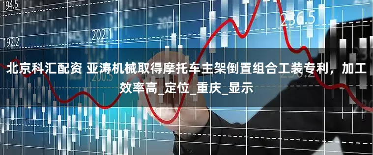 北京科汇配资 亚涛机械取得摩托车主架倒置组合工装专利，加工效率高_定位_重庆_显示