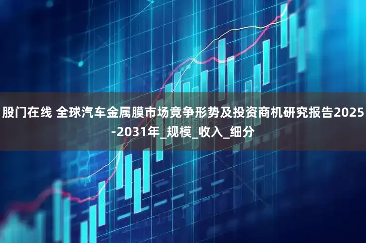 股门在线 全球汽车金属膜市场竞争形势及投资商机研究报告2025-2031年_规模_收入_细分