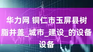 华力网 铜仁市玉屏县树脂井盖_城市_建设_的设备