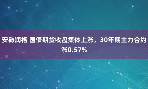 安徽润格 国债期货收盘集体上涨，30年期主力合约涨0.57%
