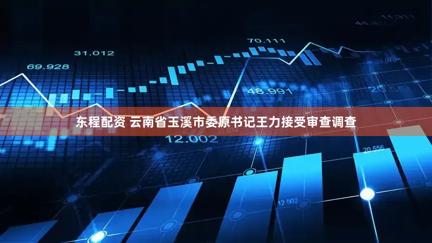 东程配资 云南省玉溪市委原书记王力接受审查调查