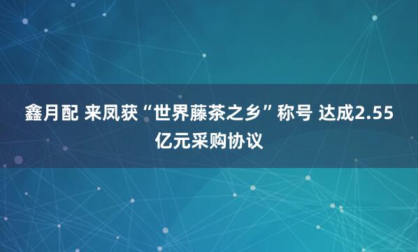 鑫月配 来凤获“世界藤茶之乡”称号 达成2.55亿元采购协议