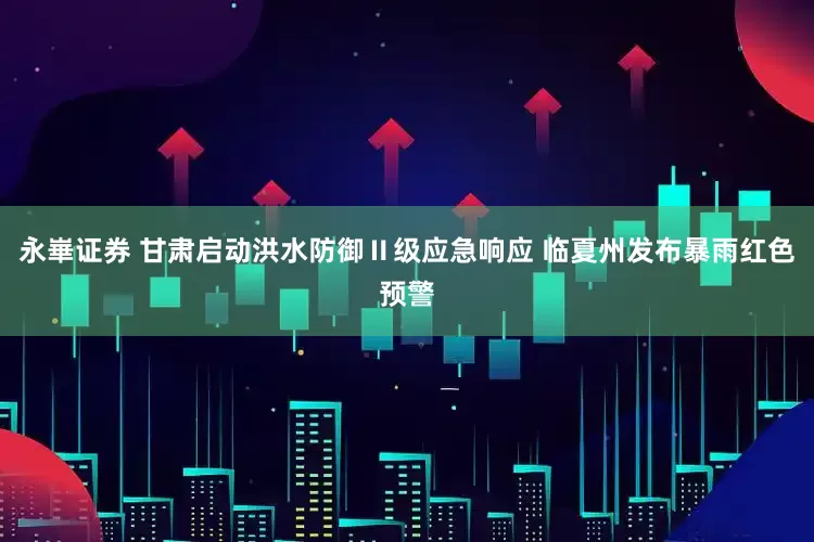 永崋证券 甘肃启动洪水防御Ⅱ级应急响应 临夏州发布暴雨红色预警