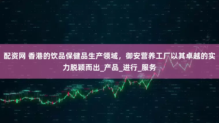 配资网 香港的饮品保健品生产领域，御安营养工厂以其卓越的实力脱颖而出_产品_进行_服务