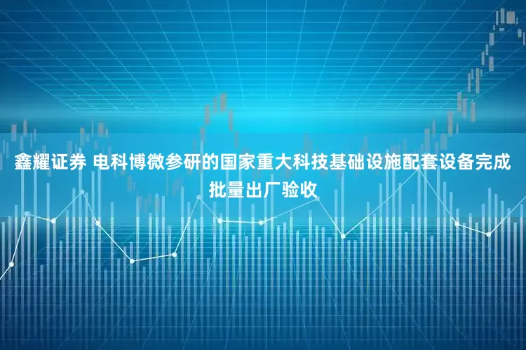 鑫耀证券 电科博微参研的国家重大科技基础设施配套设备完成批量出厂验收