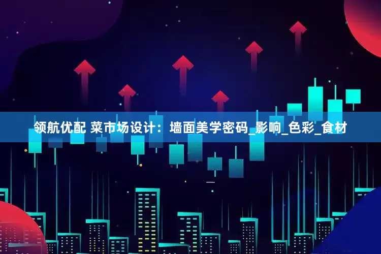 领航优配 菜市场设计：墙面美学密码_影响_色彩_食材
