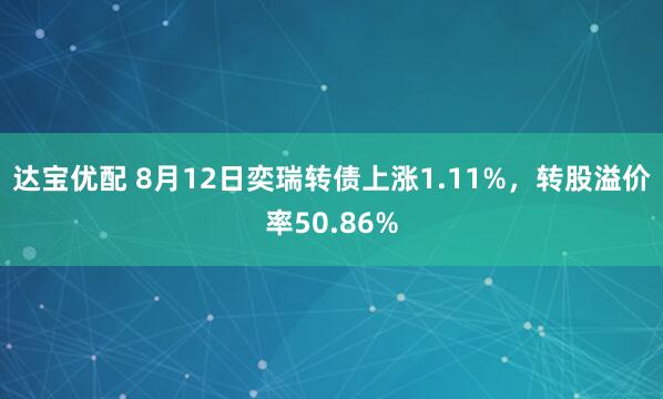 达宝优配 8月12日奕瑞转债上涨1.11%，转股溢价率50.86%