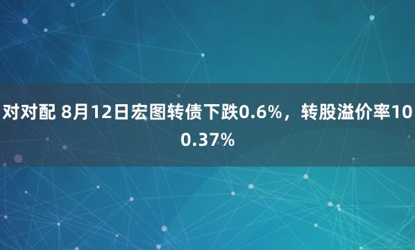 对对配 8月12日宏图转债下跌0.6%，转股溢价率100.37%