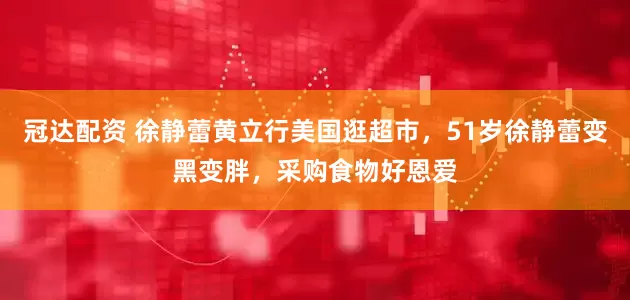 冠达配资 徐静蕾黄立行美国逛超市，51岁徐静蕾变黑变胖，采购食物好恩爱