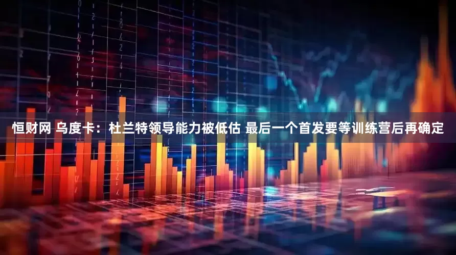 恒财网 乌度卡：杜兰特领导能力被低估 最后一个首发要等训练营后再确定