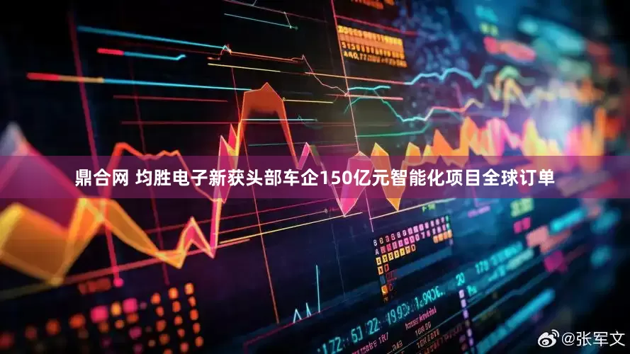 鼎合网 均胜电子新获头部车企150亿元智能化项目全球订单