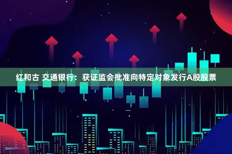 红和古 交通银行：获证监会批准向特定对象发行A股股票