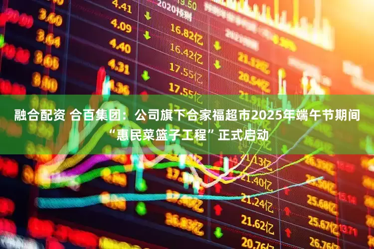 融合配资 合百集团：公司旗下合家福超市2025年端午节期间“惠民菜篮子工程”正式启动
