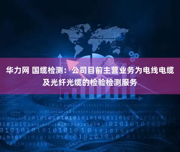 华力网 国缆检测：公司目前主营业务为电线电缆及光纤光缆的检验检测服务