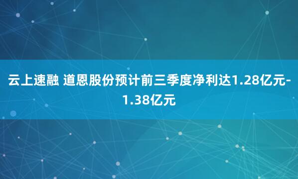 云上速融 道恩股份预计前三季度净利达1.28亿元-1.38亿元