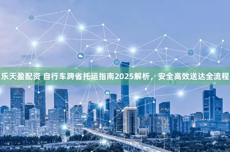 乐天盈配资 自行车跨省托运指南2025解析，安全高效送达全流程