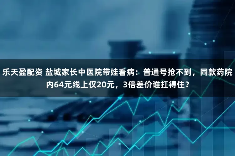 乐天盈配资 盐城家长中医院带娃看病：普通号抢不到，同款药院内64元线上仅20元，3倍差价谁扛得住？