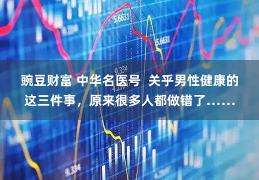 豌豆财富 中华名医号  关乎男性健康的这三件事，原来很多人都做错了……