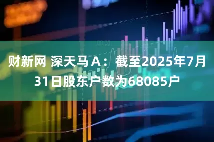 财新网 深天马Ａ：截至2025年7月31日股东户数为68085户